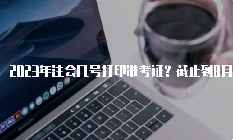 2023年注会几号打印准考证？截止到8月22号