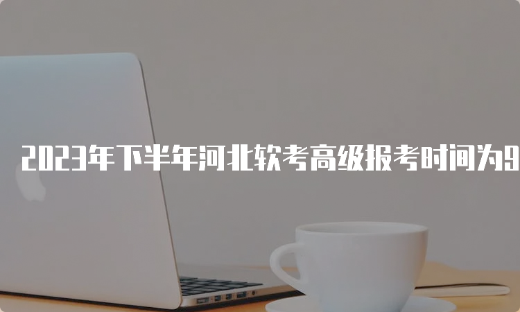 2023年下半年河北软考高级报考时间为9月5日9时-11日17时