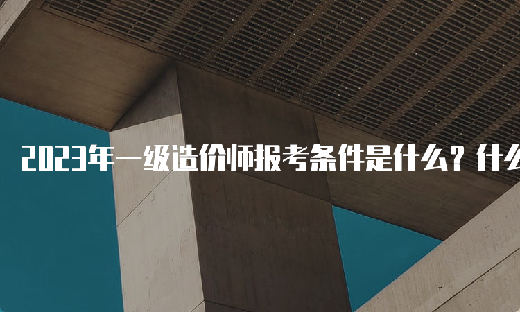 2023年一级造价师报考条件是什么？什么时间报名？