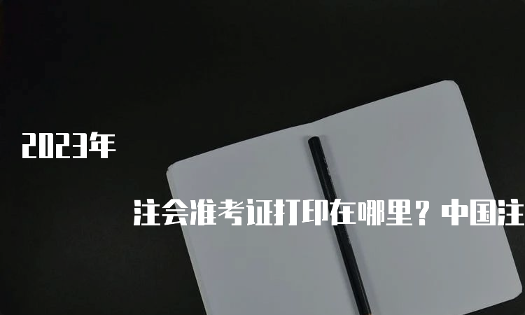 2023年 注会准考证打印在哪里？中国注册会计师协会