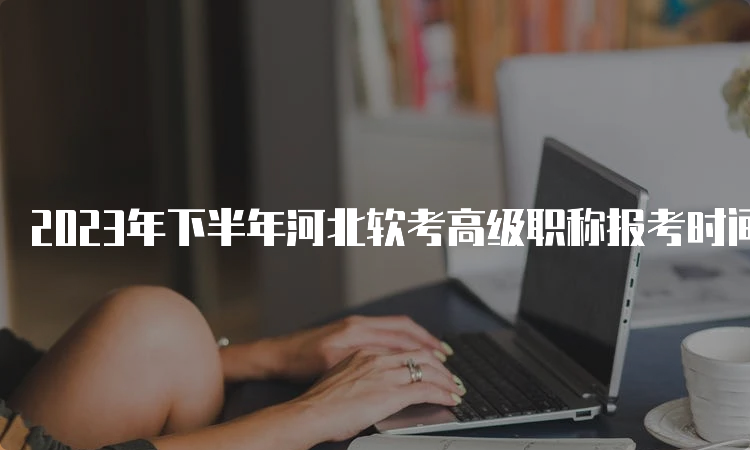 2023年下半年河北软考高级职称报考时间为9月5日9点-11日17时