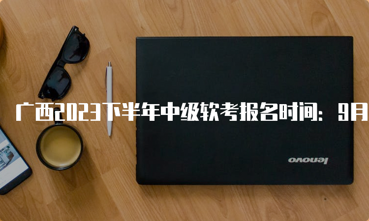 广西2023下半年中级软考报名时间：9月11日-9月18日