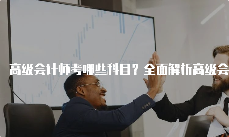 高级会计师考哪些科目？全面解析高级会计师考试科目安排