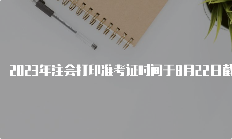 2023年注会打印准考证时间于8月22日截止