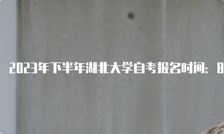 2023年下半年湖北大学自考报名时间：8月25日9：00至9月1日17：00