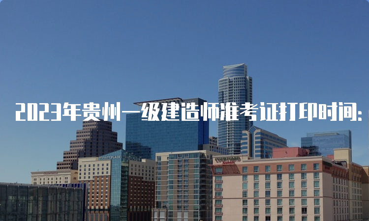 2023年贵州一级建造师准考证打印时间：9月4日至10日