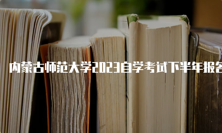 内蒙古师范大学2023自学考试下半年报名时间为9月1日9:00至9月5日17：00