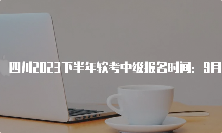 四川2023下半年软考中级报名时间：9月6日至25日