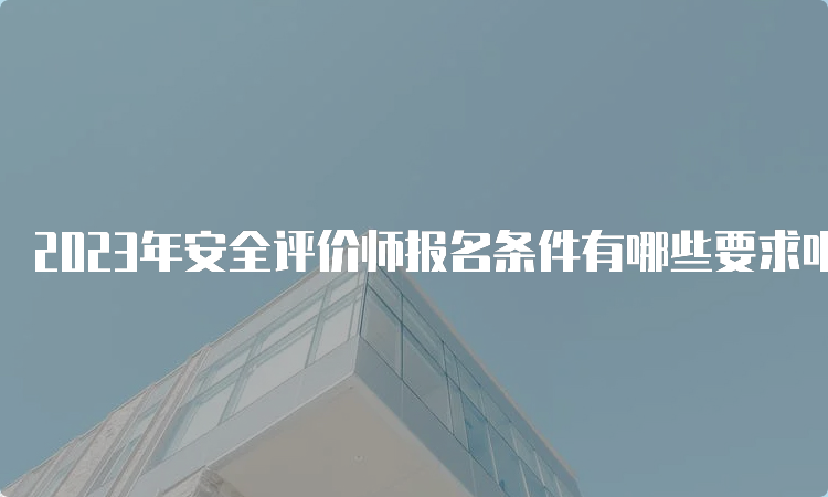 2023年安全评价师报名条件有哪些要求呢