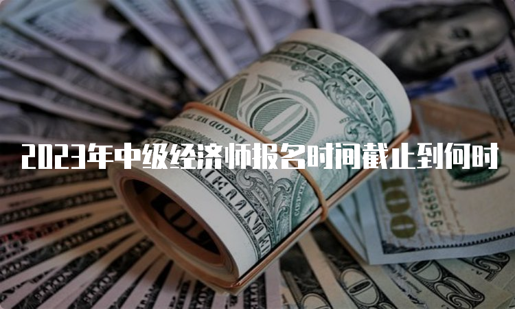 2023年中级经济师报名时间截止到何时