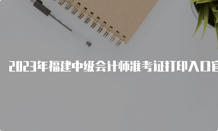 2023年福建中级会计师准考证打印入口官网已开放