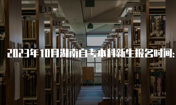 2023年10月湖南自考本科新生报名时间：8月18日9：00至30日12：00