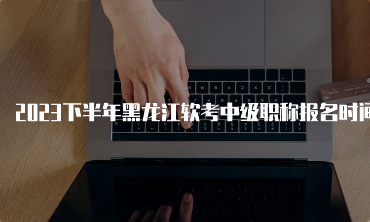 2023下半年黑龙江软考中级职称报名时间调整为9月6日-12日