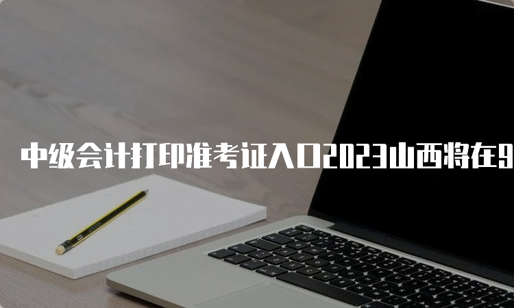 中级会计打印准考证入口2023山西将在9月1日开通