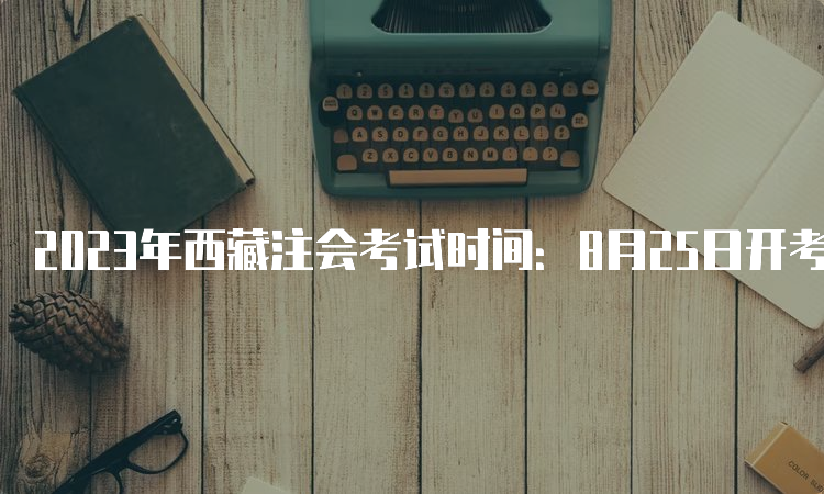 2023年西藏注会考试时间：8月25日开考