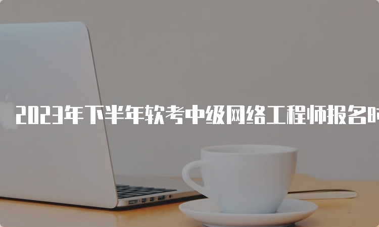 2023年下半年软考中级网络工程师报名时间调整为9月进行