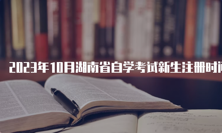 2023年10月湖南省自学考试新生注册时间：8月18日9：00到30日12：00