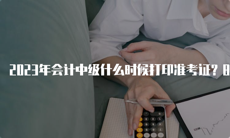 2023年会计中级什么时候打印准考证？8月20日已开始？