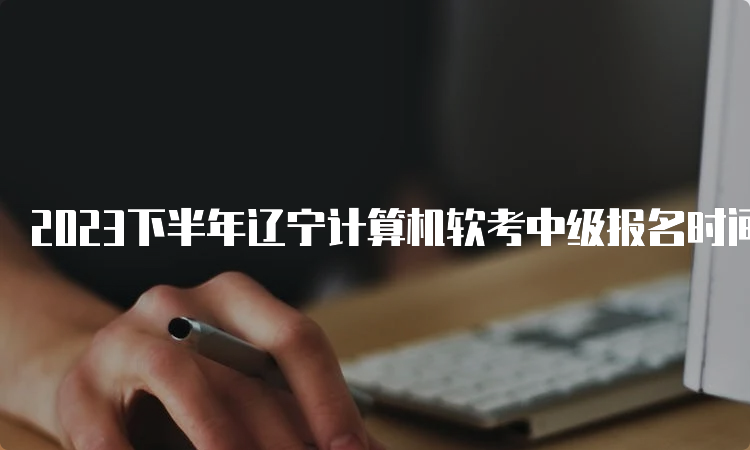 2023下半年辽宁计算机软考中级报名时间推迟到9月