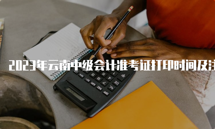 2023年云南中级会计准考证打印时间及注意事项