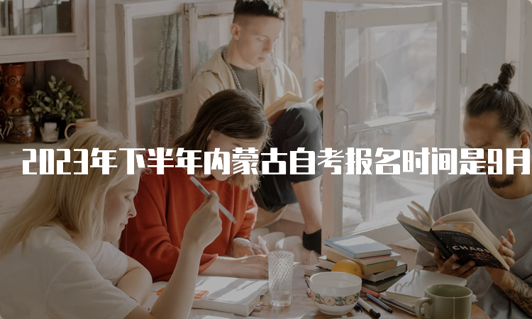 2023年下半年内蒙古自考报名时间是9月1日9:00至9月5日17：00