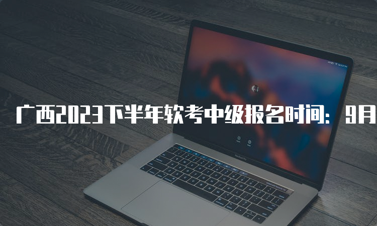 广西2023下半年软考中级报名时间：9月11日8：00至18日17：00