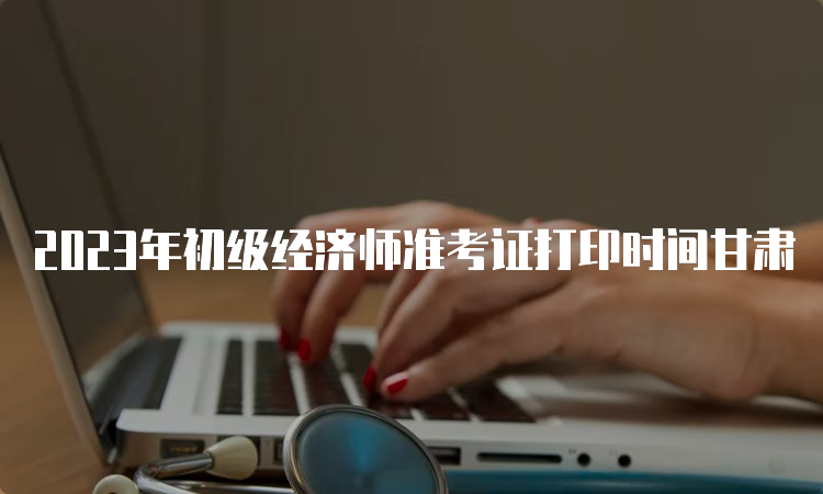 2023年初级经济师准考证打印时间甘肃