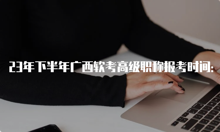 23年下半年广西软考高级职称报考时间：9月11日8：00至18日17：00