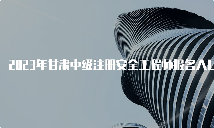 2023年甘肃中级注册安全工程师报名入口官网8月22日09:00开通