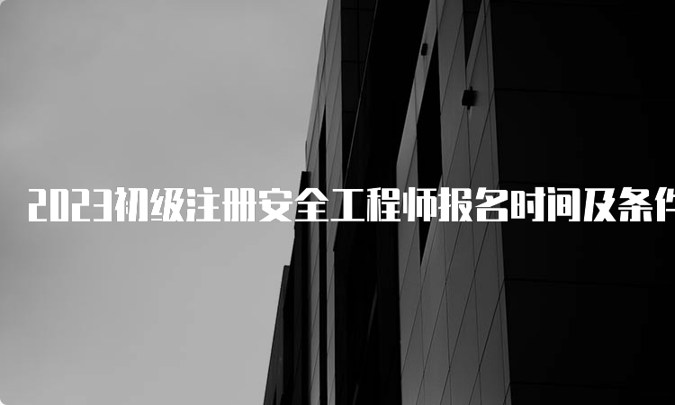 2023初级注册安全工程师报名时间及条件汇总