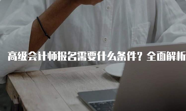 高级会计师报名需要什么条件？全面解析，不容错过！