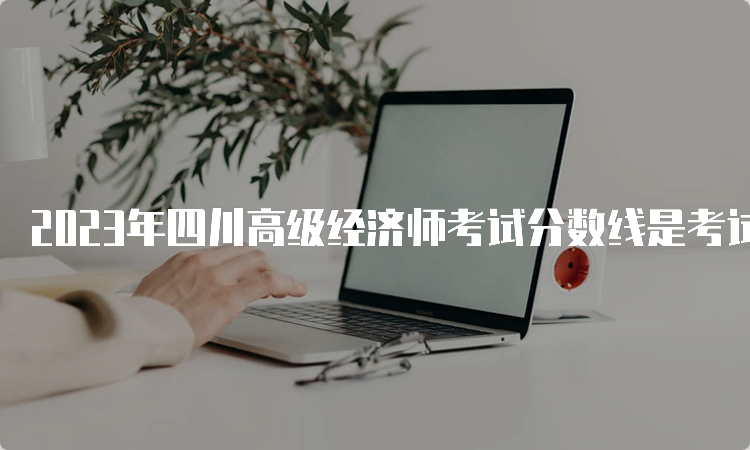 2023年四川高级经济师考试分数线是考试卷满分的60%