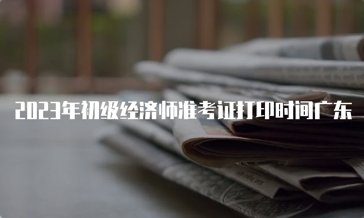 2023年初级经济师准考证打印时间广东