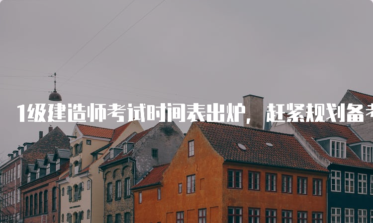 1级建造师考试时间表出炉，赶紧规划备考吧！