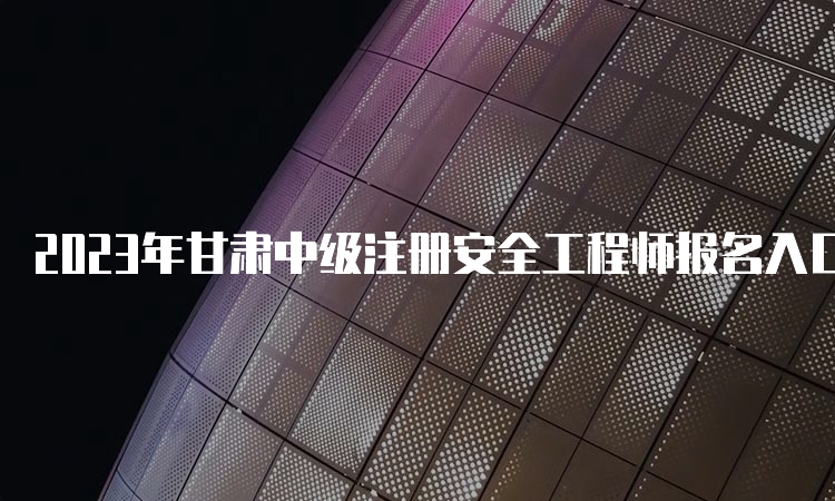 2023年甘肃中级注册安全工程师报名入口官网已开通