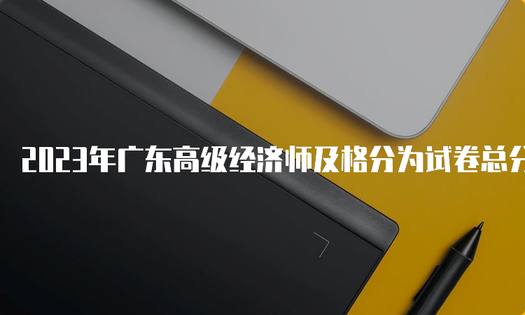 2023年广东高级经济师及格分为试卷总分的60%