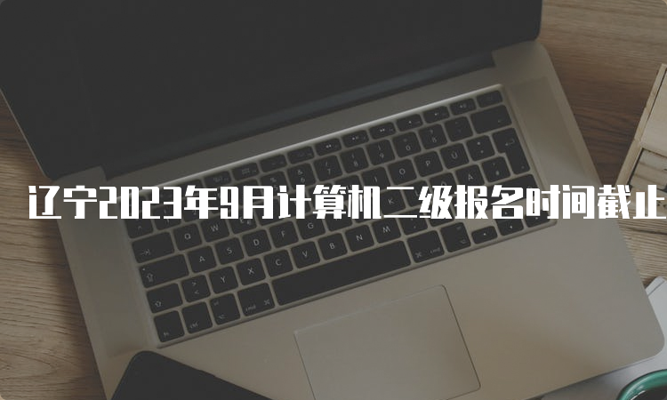 辽宁2023年9月计算机二级报名时间截止什么时候