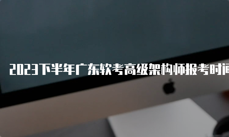 2023下半年广东软考高级架构师报考时间在哪天