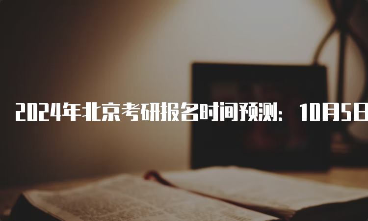 2024年北京考研报名时间预测：10月5日至25日