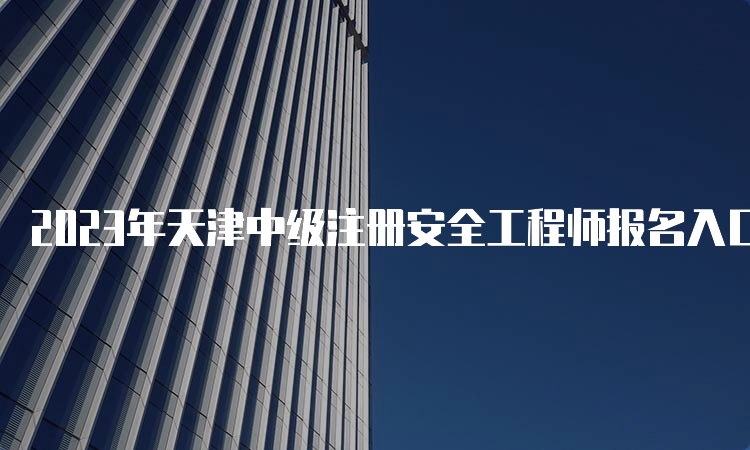 2023年天津中级注册安全工程师报名入口官网23年已开通