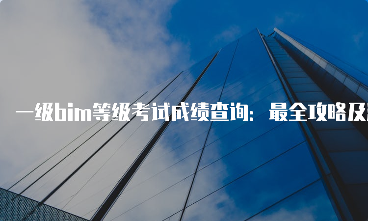 一级bim等级考试成绩查询：最全攻略及注意事项