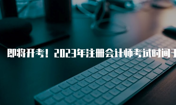 即将开考！2023年注册会计师考试时间于8月25日开始