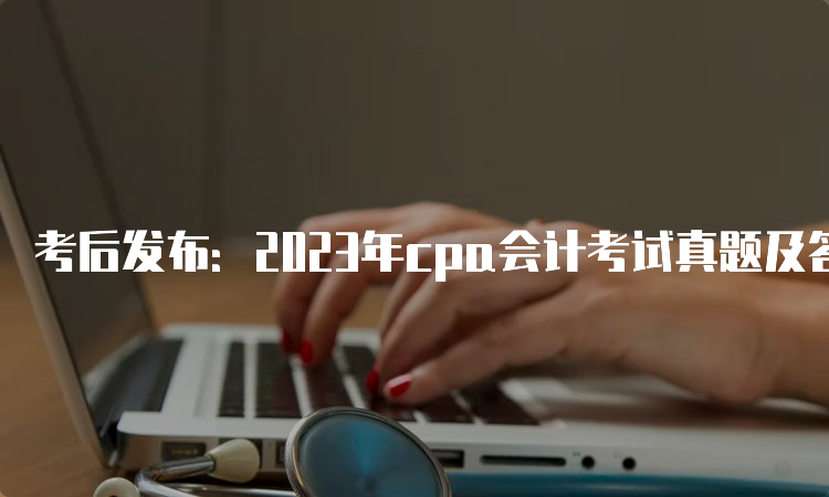 考后发布：2023年cpa会计考试真题及答案