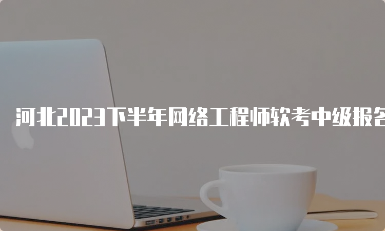 河北2023下半年网络工程师软考中级报名时间已出