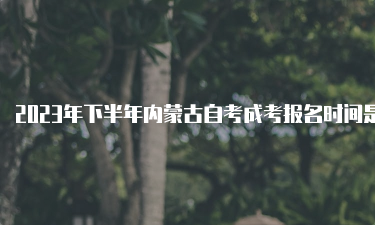 2023年下半年内蒙古自考成考报名时间是9月1日9:00至9月5日17：0