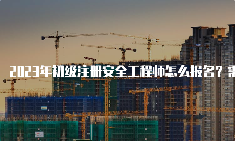 2023年初级注册安全工程师怎么报名？需要哪些报考材料？