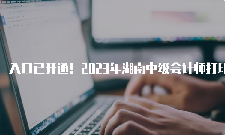 入口已开通！2023年湖南中级会计师打印准考证时间及流程