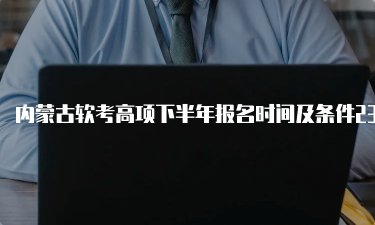 内蒙古软考高项下半年报名时间及条件23年