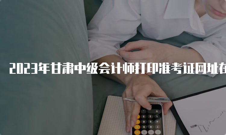 2023年甘肃中级会计师打印准考证网址在全国会计资格评价网