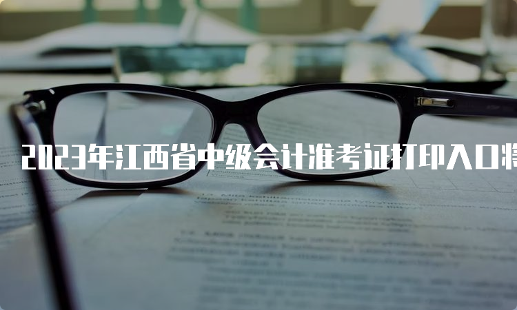 2023年江西省中级会计准考证打印入口将在明日开通（8月25日）